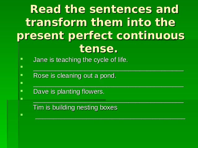  Read the sentences and transform them into the present perfect continuous tense. Jane is teaching the cycle of life. _________________________________________ Rose is cleaning out a pond. _________________________________________ Dave is planting flowers. _________________________________________  Tim is building nesting boxes  _________________________________________ 