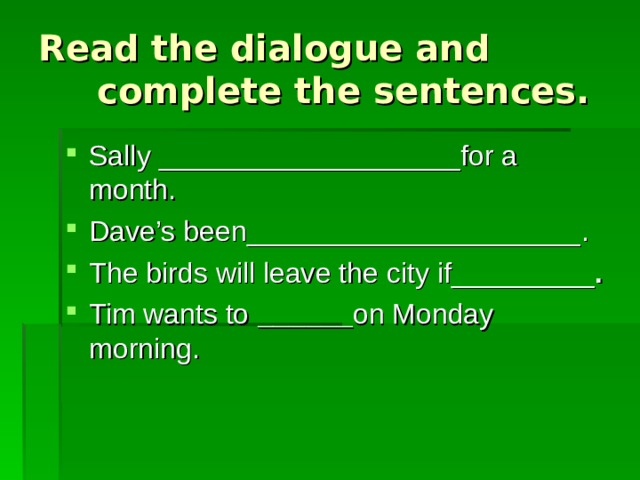 Read the dialogue and complete the sentences. Sally ___________________ for a month. Dave’s been _____________________ . The birds will leave the city if _________ . Tim wants to  ______ on Monday morning . 