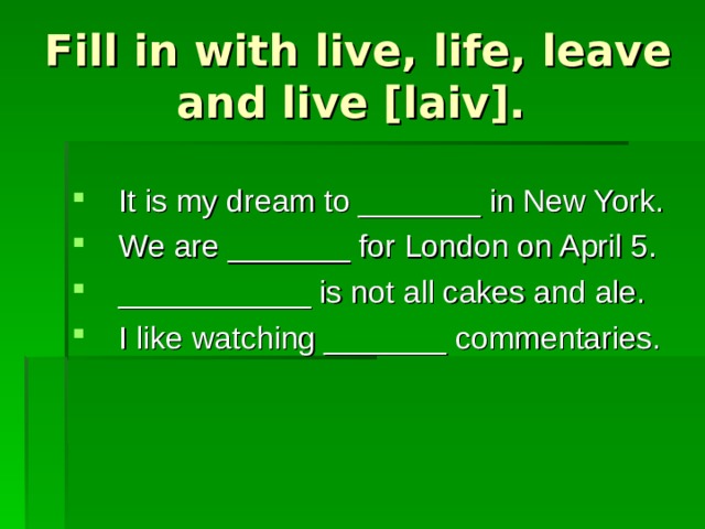 Fill in with live, life, leave and live [laiv]. It is my dream to _______ in New York. We are _______ for London on April 5. ___________ is not all cakes and ale. I like watching _______ commentaries. 