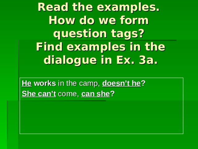   Read the examples.  How do we form  question  tags?  Find examples in the dialogue in Ex. 3a. He works in the camp, doesn’t he ? She can’t  come, can she ? 