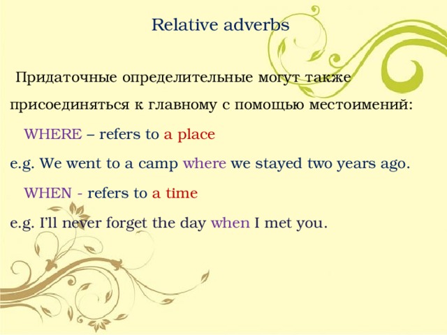 Relative adverbs  Придаточные определительные могут также присоединяться к главному с помощью местоимений:  WHERE – refers to a place e.g. We went to a camp where we stayed two years ago.  WHEN - refers to a time e.g. I’ll never forget the day when I met you. 