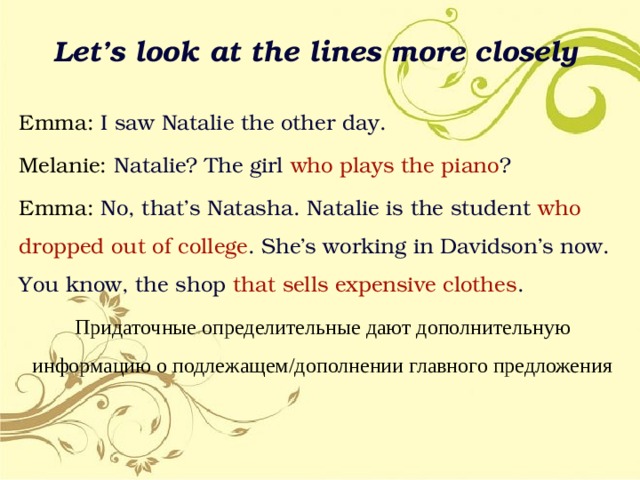 Let’s look at the lines more closely Emma: I saw Natalie the other day. Melanie: Natalie? The girl who  plays  the piano ? Emma: No, that’s Natasha. Natalie is the student who dropped out of  college . She’s working in Davidson’s now. You know, the shop that  sells expensive clothes . Придаточные определительные дают дополнительную информацию о подлежащем/дополнении главного предложения 