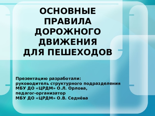 ОСНОВНЫЕ ПРАВИЛА  ДОРОЖНОГО ДВИЖЕНИЯ  ДЛЯ ПЕШЕХОДОВ Презентацию разработали: руководитель структурного подразделения МБУ ДО «ЦРДМ» О.Л. Орлова, педагог-организатор МБУ ДО «ЦРДМ» О.В. Седнёва  