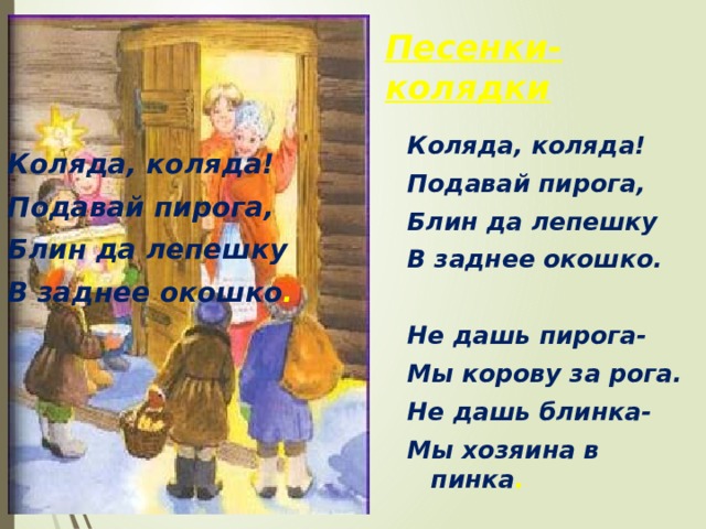 Песенки-колядки Коляда, коляда! Подавай пирога, Блин да лепешку В заднее окошко.  Не дашь пирога- Мы корову за рога. Не дашь блинка- Мы хозяина в пинка . Коляда, коляда! Подавай пирога, Блин да лепешку В заднее окошко .  