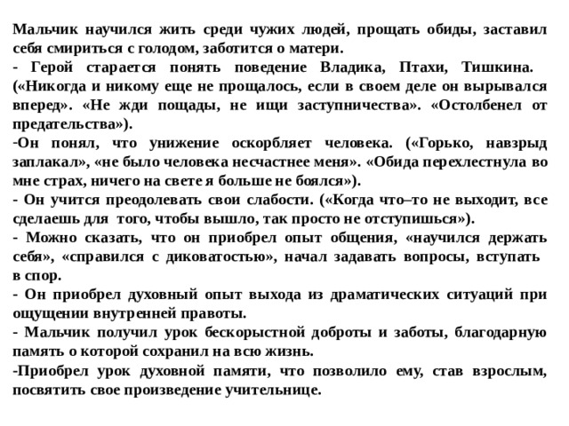 Мальчик научился жить среди чужих людей, прощать обиды, заставил себя смириться с голодом, заботится о матери. - Герой старается понять поведение Владика, Птахи, Тишкина.   («Никогда и никому еще не прощалось, если в своем деле он вырывался вперед». «Не жди пощады, не ищи заступничества». «Остолбенел от предательства»). Он понял, что унижение оскорбляет человека. («Горько, навзрыд  заплакал», «не было человека несчастнее меня». «Обида перехлестнула  во мне страх, ничего на свете я больше не боялся»).  - Он учится преодолевать свои слабости. («Когда что–то не выходит, все сделаешь для того, чтобы вышло, так просто не отступишься»). - Можно сказать, что он приобрел опыт общения, «научился держать себя», «справился с диковатостью», начал задавать вопросы, вступать  в спор. - Он приобрел духовный опыт выхода из драматических ситуаций при ощущении внутренней правоты. - Мальчик получил урок бескорыстной доброты и заботы, благодарную память о которой сохранил на всю жизнь. -Приобрел урок духовной памяти, что позволило ему, став взрослым, посвятить свое произведение учительнице. 