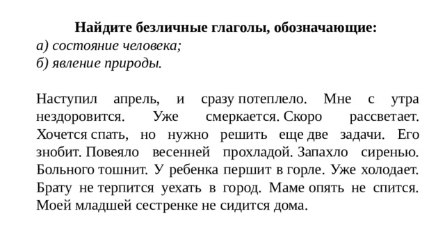 Найдите безличные глаголы, обозначающие: а) состояние человека; б) явление природы.  Наступил апрель, и сразу потеплело. Мне с утра нездоровится. Уже смеркается. Скоро рассветает. Хочется спать, но нужно решить еще две задачи. Его знобит. Повеяло весенней прохладой. Запахло сиренью. Больного тошнит. У ребенка першит в горле. Уже холодает. Брату не терпится уехать в город. Маме опять не спится. Моей младшей сестренке не сидится дома. 