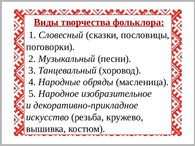  Виды творчества фольклора:  1. Словесный (сказки, пословицы, поговорки).  2. Музыкальный (песни).  3. Танцевальный (хоровод).  4. Народные обряды (масленица).  5. Народное изобразительное  и декоративно-прикладное искусство (резьба, кружево, вышивка, костюм). 
