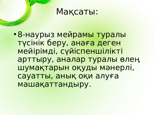 Мақсаты: 8-наурыз мейрамы туралы түсінік беру, анаға деген мейірімді, сүйіспеншілікті арттыру, аналар туралы өлең шумақтарын оқуды мәнерлі, сауатты, анық оқи алуға машақаттандыру. 