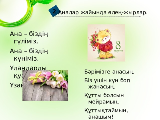 2 Аналар жайында өлең-жырлар. Ана – біздің гүліміз, Ана – біздің күніміз. Ұландарды қуантып. Ұзақ өмір сүріңіз. Бәрімізге анасың, Біз үшін күн боп жанасың. Құтты болсын мейрамың, Құттықтаймын, анашым! 