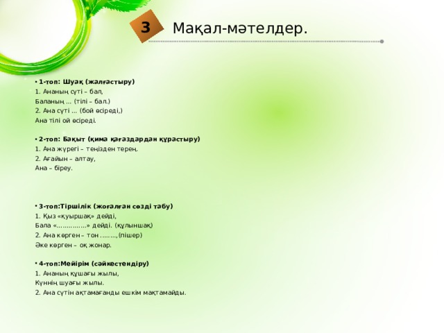 3 Мақал-мәтелдер. 1-топ: Шуақ (жалғастыру) 1. Ананың сүті – бал, Баланың ... (тілі – бал.) 2. Ана сүті ... (бой өсіреді,) Ана тілі ой өсіреді. 2-топ: Бақыт (қима қағаздардан құрастыру) 1. Ана жүрегі – теңізден терең. 2. Ағайын – алтау, Ана – біреу. 3-топ:Тіршілік (жоғалған сөзді табу) 1. Қыз «қуыршақ» дейді, Бала «...............» дейді. (құлыншақ) 2. Ана көрген – тон ........,(пішер) Әке көрген – оқ жонар. 4-топ:Мейірім (сәйкестендіру) 1. Ананың құшағы жылы, Күннің шуағы жылы. 2. Ана сүтін ақтамағанды ешкім мақтамайды. 