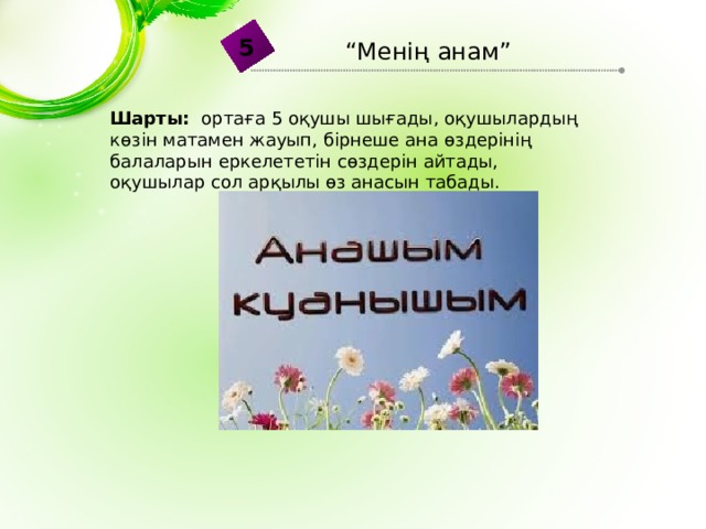 5 “ Менің анам” Шарты: ортаға 5 оқушы шығады, оқушылардың көзін матамен жауып, бірнеше ана өздерінің балаларын еркелететін сөздерін айтады, оқушылар сол арқылы өз анасын табады. 