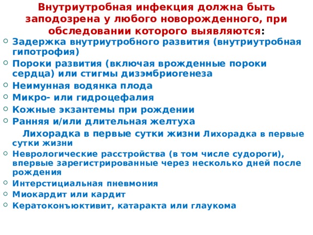 Внутриутробная инфекция должна быть заподозрена у любого новорожденного, при обследовании которого выявляются : Задержка внутриутробного развития (внутриутробная гипотрофия) Пороки развития (включая врожденные пороки сердца) или стигмы дизэмбриогенеза Неимунная водянка плода Микро- или гидроцефалия Кожные экзантемы при рождении Ранняя и/или длительная желтуха  Лихорадка в первые сутки жизни Лихорадка в первые сутки жизни Неврологические расстройства (в том числе судороги), впервые зарегистрированные через несколько дней после рождения Интерстициальная пневмония Миокардит или кардит Кератоконъюктивит, катаракта или глаукома 