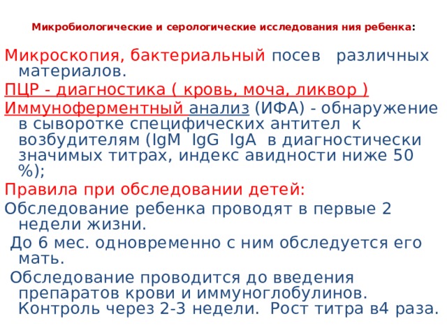 Микробиологические и серологические исследования ния ребенка :   Микроскопия, бактериальный посев различных материалов. ПЦР - диагностика ( кровь, моча, ликвор ) Иммуноферментный анализ (ИФА) - обнаружение в сыворотке специфических антител к возбудителям (IgM IgG IgA в диагностически значимых титрах, индекс авидности ниже 50 %); Правила при обследовании детей: Обследование ребенка проводят в первые 2 недели жизни.  До 6 мес. одновременно с ним обследуется его мать.  Обследование проводится до введения препаратов крови и иммуноглобулинов. Контроль через 2-3 недели. Рост титра в4 раза. 