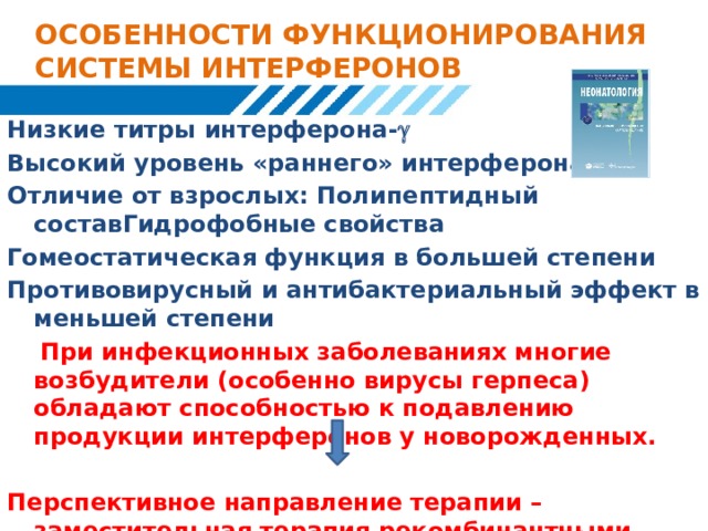 ОСОБЕННОСТИ ФУНКЦИОНИРОВАНИЯ СИСТЕМЫ ИНТЕРФЕРОНОВ Низкие титры интерферона-  Высокий уровень «раннего» интерферона-α Отличие от взрослых: Полипептидный составГидрофобные свойства Гомеостатическая функция в большей степени Противовирусный и антибактериальный эффект в меньшей степени  При инфекционных заболеваниях многие возбудители (особенно вирусы герпеса) обладают способностью к подавлению продукции интерферонов у новорожденных. Перспективное направление терапии – заместительная терапия рекомбинантными интерферонами  