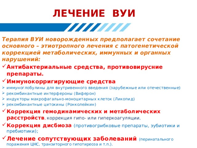 ЛЕЧЕНИЕ ВУИ Терапия ВУИ новорожденных предполагает сочетание основного – этиотропного лечения с патогенетической коррекцией метаболических, иммунных и органных нарушений: Антибактериальные средства, противовирусние препараты. Иммунокорригирующие средства иммуноглобулины для внутривенного введения (зарубежные или отечественные) рекомбинантные интерфероны (Виферон) индукторы макрофагально-моноцитарных клеток (Ликопид) рекомбинантные цитокины (Ронколейкин) Коррекция гемодинамических и метаболических расстройств , коррекция гипо- или гиперкоагуляции , Коррекция дисбиоза (противогрибковые препараты, эубиотики и пребиотики); Лечение сопутствующих заболеваний (перинатального поражения ЦНС, транзиторного гипотиреоза и т.п.). 