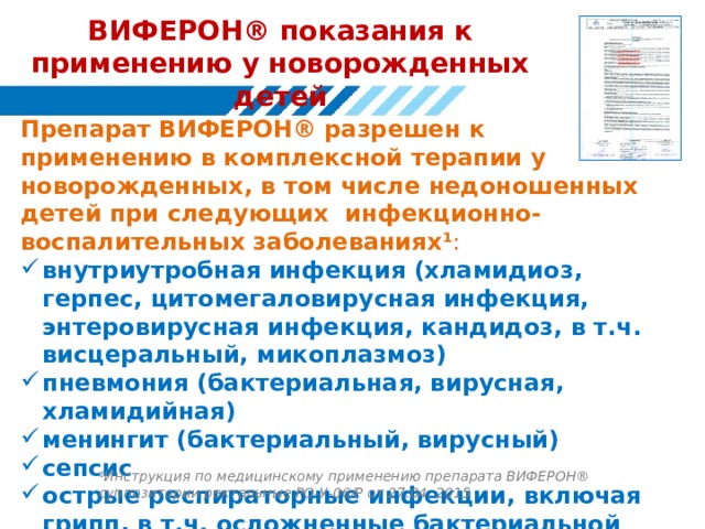 ВИФЕРОН® показания к применению у новорожденных детей Препарат ВИФЕРОН® разрешен к применению в комплексной терапии у новорожденных, в том числе недоношенных детей при следующих инфекционно-воспалительных заболеваниях ¹ : внутриутробная инфекция (хламидиоз, герпес, цитомегаловирусная инфекция, энтеровирусная инфекция, кандидоз, в т.ч. висцеральный, микоплазмоз) пневмония (бактериальная, вирусная, хламидийная) менингит (бактериальный, вирусный) сепсис острые респираторные инфекции, включая грипп, в т.ч. осложненные бактериальной инфекцией ¹Инструкция по медицинскому применению препарата ВИФЕРОН® суппозитории ректальные РО-У-06/Р от 27.04. 2015 