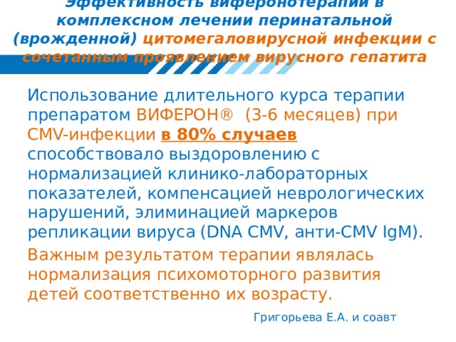 Эффективность виферонотерапии в комплексном лечении перинатальной (врожденной) цитомегаловирусной инфекции с сочетанным проявлением вирусного гепатита Использование длительного курса терапии препаратом ВИФЕРОН® (3-6 месяцев) при CMV-инфекции  в 80% случаев способствовало выздоровлению с нормализацией клинико-лабораторных показателей, компенсацией неврологических нарушений, элиминацией маркеров репликации вируса (DNA CMV, анти-CMV IgM). Важным результатом терапии являлась нормализация психомоторного развития детей соответственно их возрасту. Григорьева Е.А. и соавт 