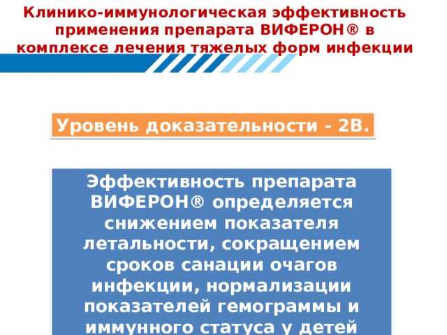 Клинико-иммунологическая эффективность применения препарата ВИФЕРОН ® в комплексе лечения тяжелых форм инфекции Уровень доказательности - 2В. Эффективность препарата ВИФЕРОН® определяется снижением показателя летальности, сокращением сроков санации очагов инфекции, нормализации показателей гемограммы и иммунного статуса у детей Показатель летальности в группе детей с внутриутробной инфекцией бактериально-вирусной этиологии, получивших иммунотерапию препаратом ВИФЕРОН®, составил 4,9%, а в группе детей, получавших только базисную терапию - 18,4% (р=0,036, ТКФ); отношение шансов (Odds Ratio) = 0,23 (0,05 - 0,96); относительный риск (Relative Risk) = 0,27 (0,07 - 0,96).  