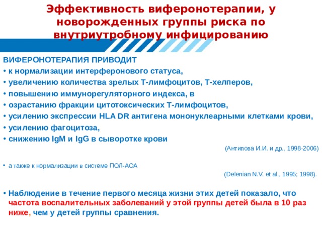 Эффективность виферонотерапии, у новорожденных группы риска по внутриутробному инфицированию ВИФЕРОНОТЕРАПИЯ ПРИВОДИТ к нормализации интерферонового статуса, увеличению количества зрелых Т-лимфоцитов, Т-хелперов, повышению иммунорегуляторного индекса, в озрастанию фракции цитотоксических Т-лимфоцитов, усилению экспрессии HLA DR антигена мононуклеарными клетками крови, усилению фагоцитоза, снижению IgM и IgG в сыворотке крови (Антипова И.И. и др., 1998-2006) а также к нормализации в системе ПОЛ-АОА (Delenian N.V. et al., 1995; 1998). Наблюдение в течение первого месяца жизни этих детей показало, что частота воспалительных заболеваний у этой группы детей была в 10 раз ниже , чем у детей группы сравнения. 