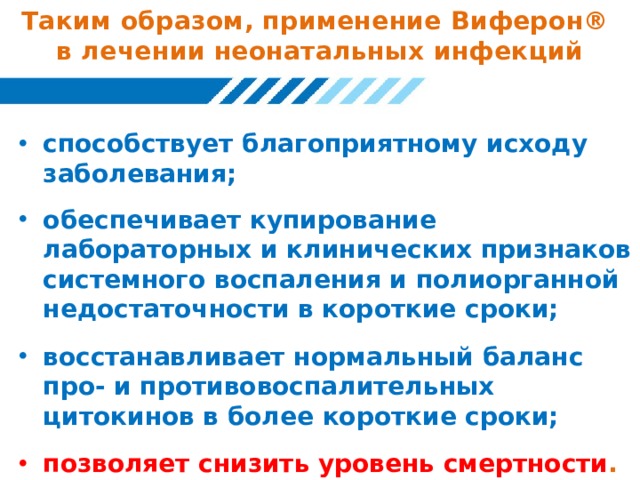 Таким образом, применение Виферон®  в лечении неонатальных инфекций способствует благоприятному исходу заболевания;  обеспечивает купирование лабораторных и клинических признаков системного воспаления и полиорганной недостаточности в короткие сроки;  восстанавливает нормальный баланс про- и противовоспалительных цитокинов в более короткие сроки;  позволяет снизить уровень смертности . 