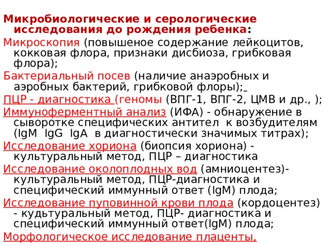 Микробиологические и серологические исследования до рождения ребенка : Микроскопия (повышеное содержание лейкоцитов, кокковая флора, признаки дисбиоза, грибковая флора); Бактериальный посев (наличие анаэробных и аэробных бактерий, грибковой флоры);  ПЦР - диагностика (геномы (ВПГ-1, ВПГ-2, ЦМВ и др., ); Иммуноферментный анализ  (ИФА) - обнаружение в сыворотке специфических антител к возбудителям (IgM IgG IgA в диагностически значимых титрах); Исследование хориона  (биопсия хориона) - культуральный метод, ПЦР – диагностика Исследование околоплодных вод  (амниоцентез)- культуральный метод, ПЦР-диагностика и специфический иммунный ответ (IgM) плода; Исследование пуповинной крови плода  (кордоцентез) - кудьтуральный метод, ПЦР- диагностика и специфический иммунный ответ(IgM) плода; Морфологическое исследование плаценты, пуповины. , данные аутопсии.   