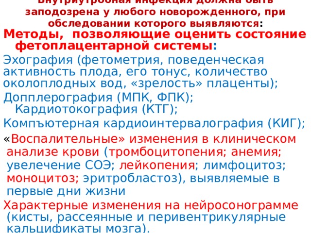 Внутриутробная инфекция должна быть заподозрена у любого новорожденного, при обследовании которого выявляются : Методы, позволяющие оценить состояние фетоплацентарной системы : Эхография (фетометрия, поведенческая активность плода, его тонус, количество околоплодных вод, «зрелость» плаценты); Допплерография (МПК, ФПК); Кардиотокография (КТГ); Компъютерная кардиоинтервалография (КИГ);  « Воспалительные» изменения в клиническом анализе крови ( тромбоцитопения;  анемия; увелечение СОЭ; лейкопения ; лимфоцитоз; моноцитоз; эритробластоз), выявляемые в первые дни жизни Характерные изменения на нейросонограмме (кисты, рассеянные и перивентрикулярные кальцификаты мозга).    