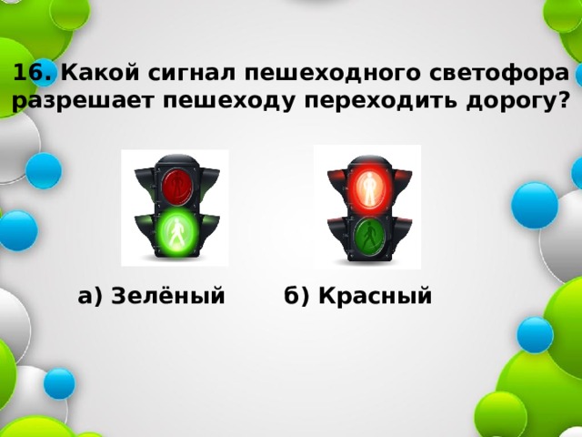 16. Какой сигнал пешеходного светофора  разрешает пешеходу переходить дорогу? а) Зелёный б) Красный 
