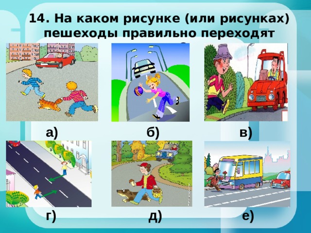 14. На каком рисунке (или рисунках) пешеходы правильно переходят дорогу? а) б) в) г) д) е) 