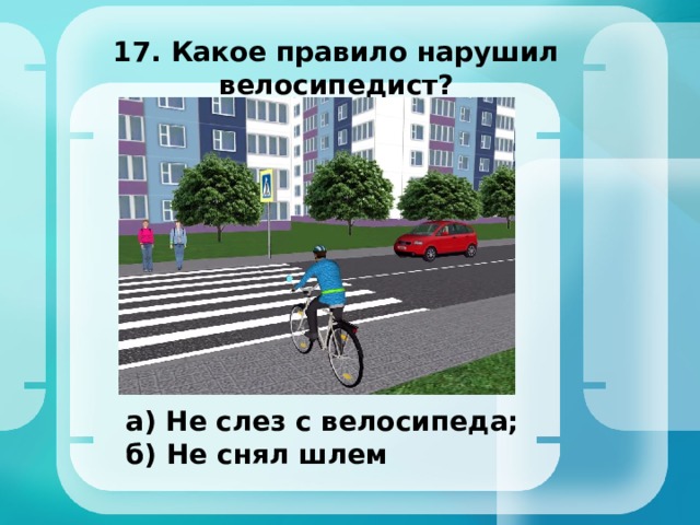 17. Какое правило нарушил велосипедист? а) Не слез с велосипеда; б) Не снял шлем 