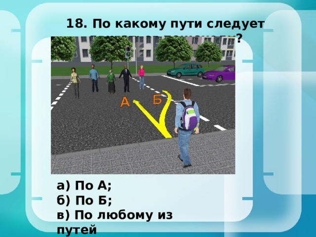 18. По какому пути следует двигаться пешеходу? а) По А; б) По Б; в) По любому из путей 