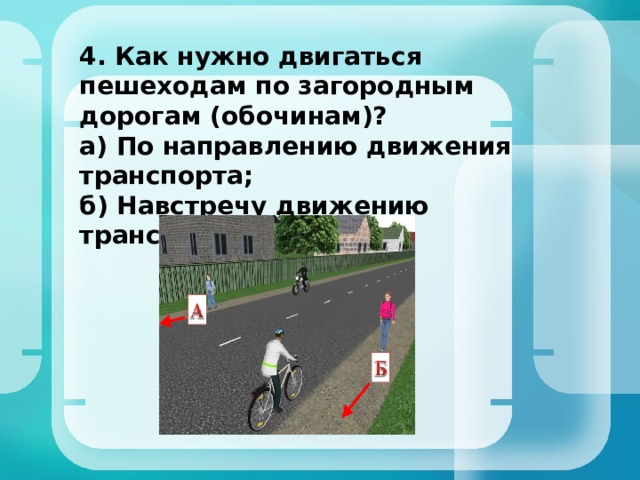 4. Как нужно двигаться пешеходам по загородным дорогам (обочинам)?  а) По направлению движения транспорта;  б) Навстречу движению транспорта 