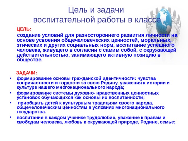 Цель и задачи  воспитательной работы в классе  ЦЕЛЬ:   создание условий для разностороннего развития личности на основе усвоения общечеловеческих ценностей, моральных, этических и других социальных норм, воспитание успешного человека, живущего в согласии с самим собой, с окружающей действительностью, занимающего активную позицию в обществе.    ЗАДАЧИ: формирование основы гражданской идентичности: чувства сопричастности и гордости за свою Родину, уважения к истории и культуре нашего многонационального народа; формирование системы духовно- нравственных ценностных установок обучающихся как основы их воспитанности;  приобщать детей к культурным традициям своего народа, общечеловеческим ценностям в условиях многонационального государства. воспитание в каждом ученике трудолюбие, уважение к правам и свободам человека, любовь к окружающей природе, Родине, семье;  