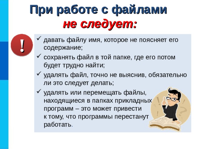 При работе с файлами  не следует: давать файлу имя, которое не поясняет его содержание; сохранять файл в той папке, где его потом будет трудно найти; удалять файл, точно не выяснив, обязательно ли это следует делать; удалять или перемещать файлы, находящиеся в папках прикладных  программ – это может привести  к тому, что программы перестанут  работать . ! 