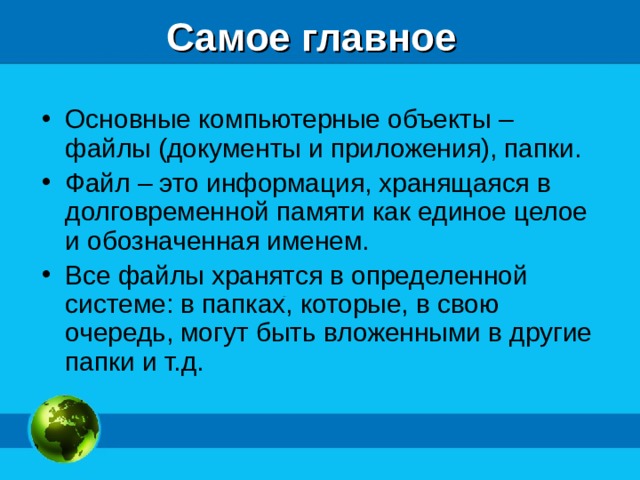 Самое главное Основные компьютерные объекты – файлы (документы и приложения), папки. Файл – это информация, хранящаяся в долговременной памяти как единое целое и обозначенная именем. Все файлы хранятся в определенной системе: в папках, которые, в свою очередь, могут быть вложенными в другие папки и т.д.   