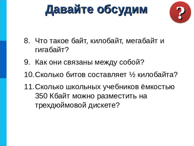 ? Давайте обсудим Что такое байт, килобайт, мегабайт и гигабайт? Как они связаны между собой? Сколько битов составляет ½ килобайта? Сколько школьных учебников ёмкостью 350 Кбайт можно разместить на трехдюймовой дискете? 