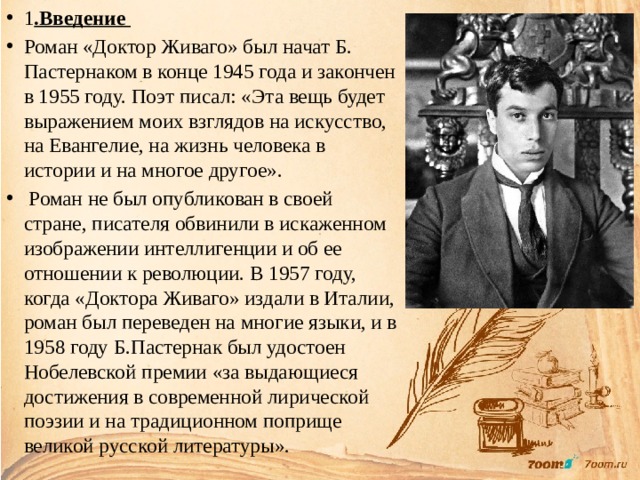 1 .Введение Роман «Доктор Живаго» был начат Б. Пастернаком в конце 1945 года и закончен в 1955 году. Поэт писал: «Эта вещь будет выражением моих взглядов на искусство, на Евангелие, на жизнь человека в истории и на многое другое».  Роман не был опубликован в своей стране, писателя обвинили в искаженном изображении интеллигенции и об ее отношении к революции. В 1957 году, когда «Доктора Живаго» издали в Италии, роман был переведен на многие языки, и в 1958 году Б.Пастернак был удостоен Нобелевской премии «за выдающиеся достижения в современной лирической поэзии и на традиционном поприще великой русской литературы». 