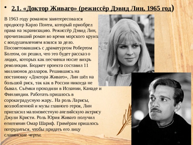 2.1. «Доктор Живаго» (режиссёр Дэвид Лин, 1965 год ) В 1963 году романом заинтересовался продюсер Карло Понти, который приобрел права на экранизацию. Режиссёр Дэвид Лин, прочитавший роман во время морского круиза, с воодушевлением взялся за дело. Посоветовавшись с драматургом Робертом Болтом, он решил, что это будет рассказ о людях, которых как песчинки носит вихрь революции. Бюджет проекта составил 11 миллионов долларов. Решившись на постановку «Доктора Живаго», Лин шёл на большой риск, так как в России никогда не бывал. Съёмки проходили в Испании, Канаде и Финляндии. Работать пришлось в сорокаградусную жару.. На роль Ларисы, возлюбленной и музы главного героя, Лин пригласил малоизвестную английскую актрису Джули Кристи. Роль Юрия Живаго получил египтянин Омар Шариф. Гримёрам пришлось потрудиться, чтобы придать его лицу славянские черты. 