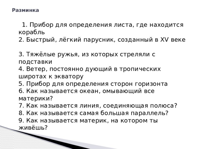 Разминка    1. Прибор для определения листа, где находится корабль  2. Быстрый, лёгкий парусник, созданный в XV веке  3. Тяжёлые ружья, из которых стреляли с подставки  4. Ветер, постоянно дующий в тропических широтах к экватору  5. Прибор для определения сторон горизонта  6. Как называется океан, омывающий все материки?  7. Как называется линия, соединяющая полюса?  8. Как называется самая большая параллель?  9. Как называется материк, на котором ты живёшь? 