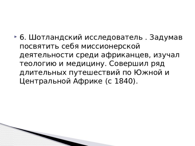 6. Шотландский исследователь . Задумав посвятить себя миссионерской деятельности среди африканцев, изучал теологию и медицину. Совершил ряд длительных путешествий по Южной и Центральной Африке (с 1840). 