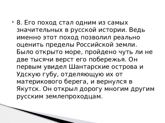 8. Его поход стал одним из самых значительных в русской истории. Ведь именно этот поход позволил реально оценить пределы Российской земли. Было открыто море, пройдено чуть ли не две тысячи верст его побережья. Он первым увидел Шантарские острова и Удскую губу, отделяющую их от материкового берега, и вернулся в Якутск. Он открыл дорогу многим другим русским землепроходцам. 