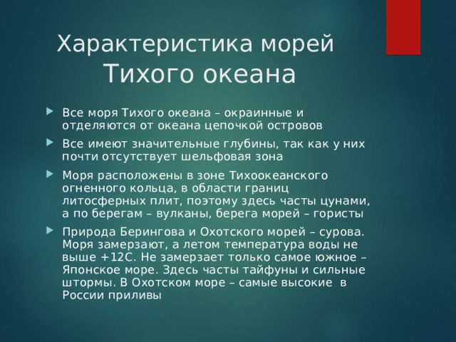 Характеристика морей   Тихого океана Все моря Тихого океана – окраинные и отделяются от океана цепочкой островов Все имеют значительные глубины, так как у них почти отсутствует шельфовая зона Моря расположены в зоне Тихоокеанского огненного кольца, в области границ литосферных плит, поэтому здесь часты цунами, а по берегам – вулканы, берега морей – гористы Природа Берингова и Охотского морей – сурова. Моря замерзают, а летом температура воды не выше +12С. Не замерзает только самое южное – Японское море. Здесь часты тайфуны и сильные штормы. В Охотском море – самые высокие в России приливы   