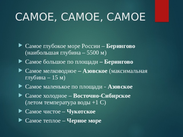 САМОЕ, САМОЕ, САМОЕ Самое глубокое море России – Берингово (наибольшая глубина – 5500 м) Самое большое по площади – Берингово Самое мелководное – Азовское (максимальная глубина – 15 м) Самое маленькое по площади - Азовское Самое холодное – Восточно-Сибирское (летом температура воды +1 С) Самое чистое – Чукотское Самое теплое – Черное море 