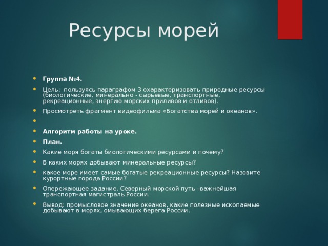 Ресурсы морей Группа №4. Цель: пользуясь параграфом 3 охарактеризовать природные ресурсы (биологические, минерально - сырьевые, транспортные, рекреационные, энергию морских приливов и отливов). Просмотреть фрагмент видеофильма «Богатства морей и океанов».   Алгоритм работы на уроке. План. Какие моря богаты биологическими ресурсами и почему? В каких морях добывают минеральные ресурсы? какое море имеет самые богатые рекреационные ресурсы? Назовите курортные города России? Опережающее задание. Северный морской путь –важнейшая транспортная магистраль России. Вывод: промысловое значение океанов, какие полезные ископаемые добывают в морях, омывающих берега России. 