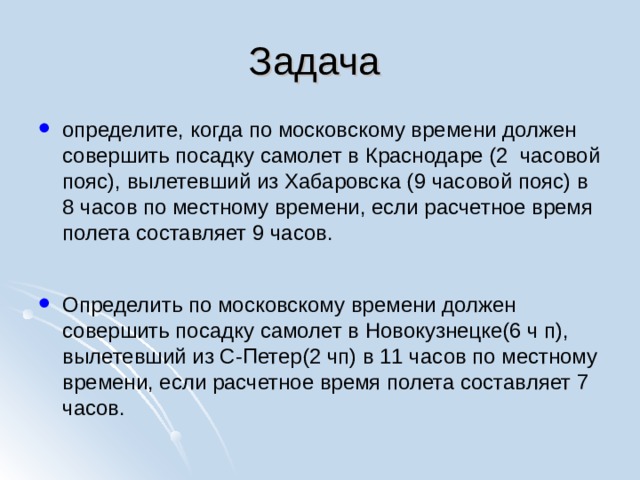 Задача определите, когда по московскому времени должен совершить посадку самолет в Краснодаре (2 часовой пояс), вылетевший из Хабаровска (9 часовой пояс) в 8 часов по местному времени, если расчетное время полета составляет 9 часов.  Определить по московскому времени должен совершить посадку самолет в Новокузнецке(6 ч п), вылетевший из С-Петер(2 чп) в 11 часов по местному времени, если расчетное время полета составляет 7 часов.  