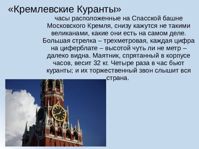 «Кремлевские Куранты» часы расположенные на Спасской башне Московского Кремля, снизу кажутся не такими великанами, какие они есть на самом деле. Большая стрелка – трехметровая, каждая цифра на циферблате – высотой чуть ли не метр – далеко видна. Маятник, спрятанный в корпусе часов, весит 32 кг. Четыре раза в час бьют куранты; и их торжественный звон слышит вся страна. 