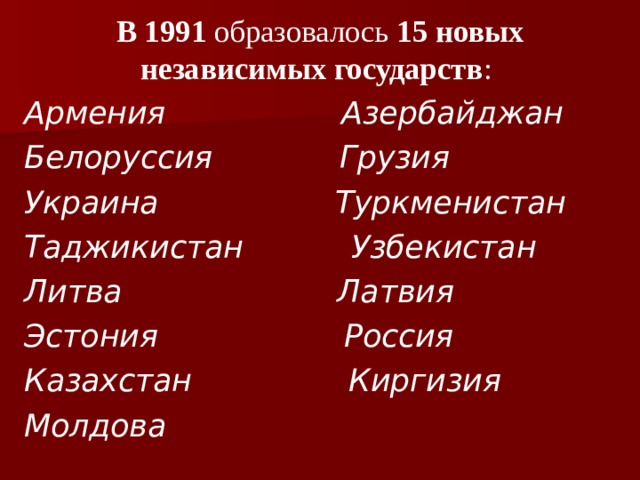 В 1991 образовалось 15 новых независимых государств : Армения Азербайджан Белоруссия Грузия Украина Туркменистан Таджикистан Узбекистан Литва Латвия Эстония Россия Казахстан Киргизия Молдова 