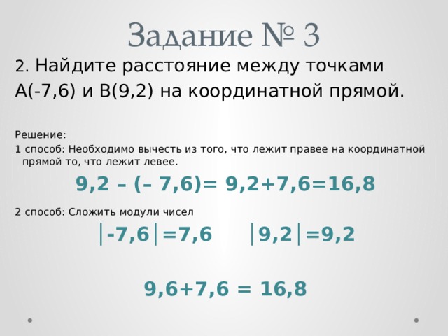 Задание № 3 2. Найдите расстояние между точками A(-7,6) и B(9,2) на координатной прямой. Решение: 1 способ: Необходимо вычесть из того, что лежит правее на координатной прямой то, что лежит левее. 9,2 – (– 7,6)= 9,2+7,6=16,8 2 способ: Сложить модули чисел │ -7,6│=7,6 │9,2│=9,2  9,6+7,6 = 16,8 