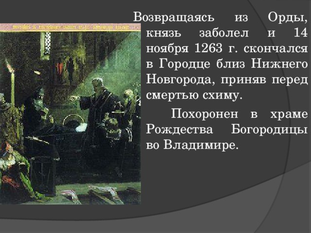Возвращаясь из Орды, князь заболел и 14 ноября 1263 г. скончался в Городце близ Нижнего Новгорода, приняв перед смертью схиму.  Похоронен в храме Рождества Богородицы во Владимире. 