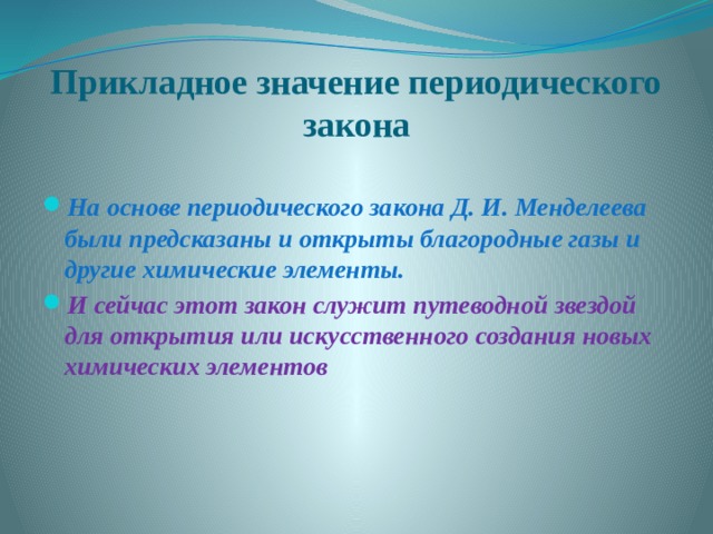 Прикладное значение периодического закона На основе периодического закона Д. И. Менделеева были предсказаны и открыты благородные газы и другие химические элементы. И сейчас этот закон служит путеводной звездой для открытия или искусственного создания новых химических элементов 