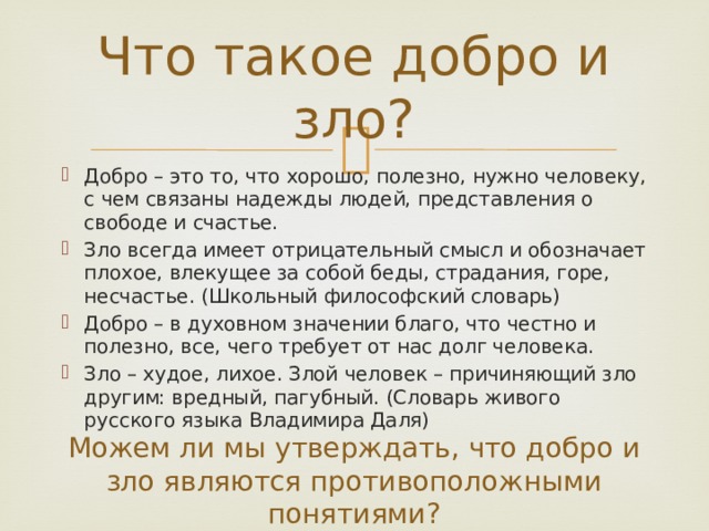 Что такое добро и зло? Добро – это то, что хорошо, полезно, нужно человеку, с чем связаны надежды людей, представления о свободе и счастье. Зло всегда имеет отрицательный смысл и обозначает плохое, влекущее за собой беды, страдания, горе, несчастье. (Школьный философский словарь) Добро – в духовном значении благо, что честно и полезно, все, чего требует от нас долг человека. Зло – худое, лихое. Злой человек – причиняющий зло другим: вредный, пагубный. (Словарь живого русского языка Владимира Даля) Можем ли мы утверждать, что добро и зло являются противоположными понятиями? 